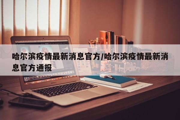 哈尔滨疫情最新消息官方/哈尔滨疫情最新消息官方通报