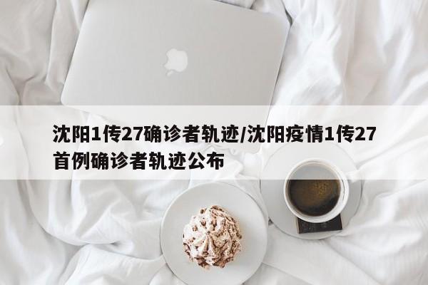 沈阳1传27确诊者轨迹/沈阳疫情1传27首例确诊者轨迹公布