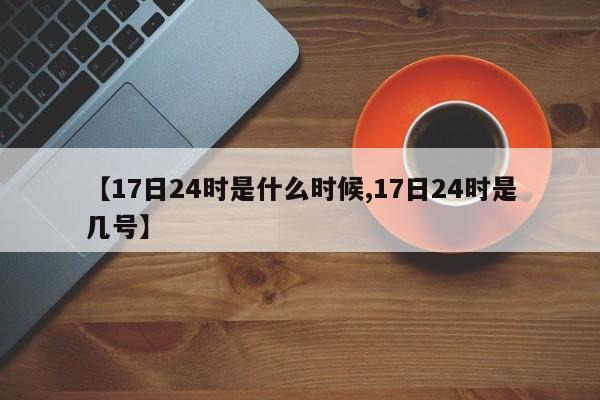 【17日24时是什么时候,17日24时是几号】