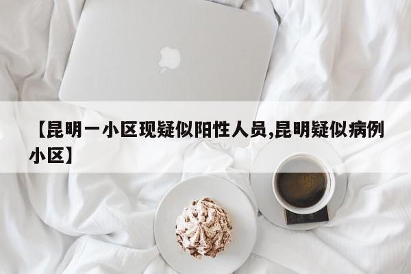 【昆明一小区现疑似阳性人员,昆明疑似病例小区】