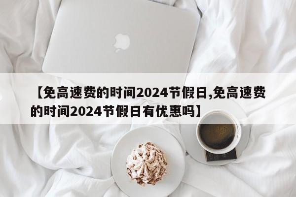 【免高速费的时间2024节假日,免高速费的时间2024节假日有优惠吗】