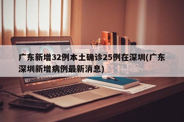 广东新增32例本土确诊25例在深圳(广东深圳新增病例最新消息)