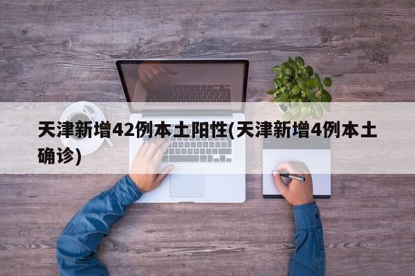 天津新增42例本土阳性(天津新增4例本土确诊)