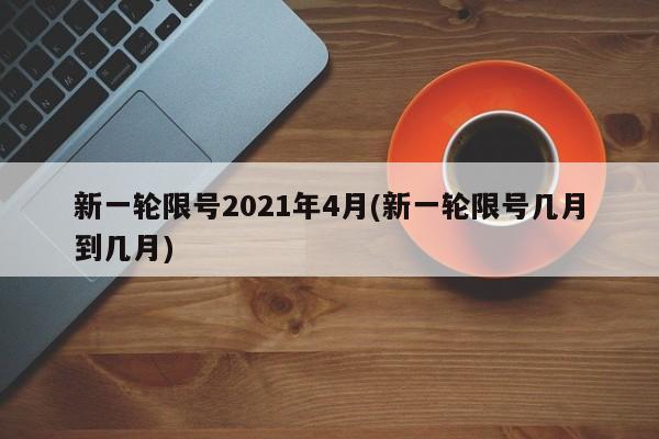新一轮限号2021年4月(新一轮限号几月到几月)