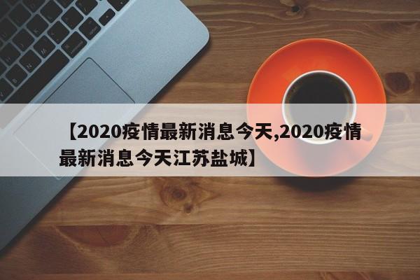 【2020疫情最新消息今天,2020疫情最新消息今天江苏盐城】