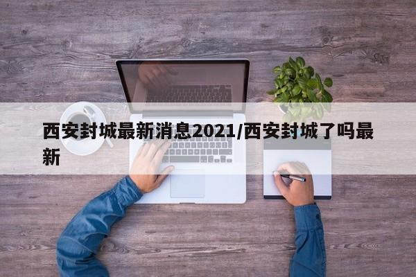 西安封城最新消息2021/西安封城了吗最新