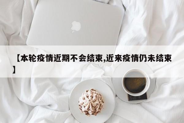 【本轮疫情近期不会结束,近来疫情仍未结束】
