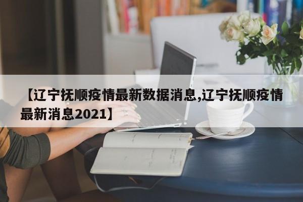 【辽宁抚顺疫情最新数据消息,辽宁抚顺疫情最新消息2021】