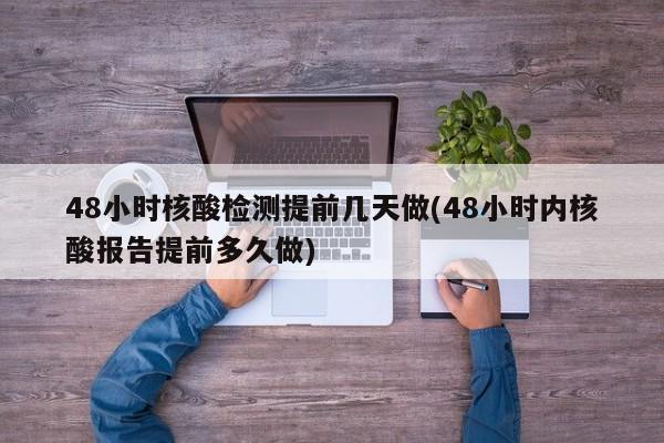 48小时核酸检测提前几天做(48小时内核酸报告提前多久做)