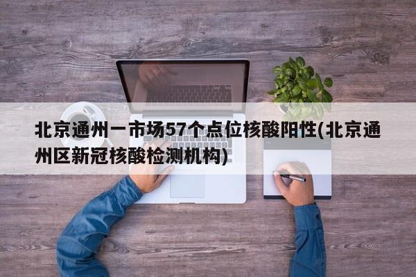 北京通州一市场57个点位核酸阳性(北京通州区新冠核酸检测机构)