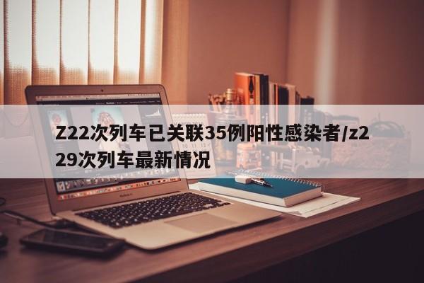 Z22次列车已关联35例阳性感染者/z229次列车最新情况