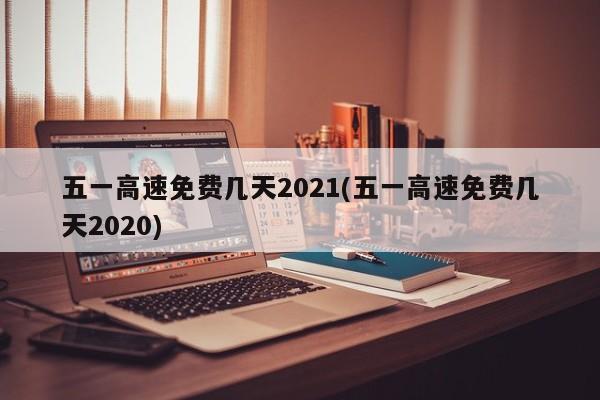 五一高速免费几天2021(五一高速免费几天2020)