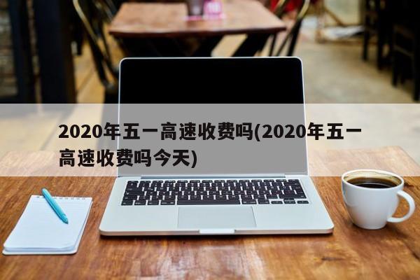 2020年五一高速收费吗(2020年五一高速收费吗今天)