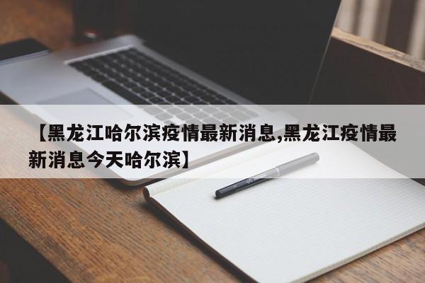 【黑龙江哈尔滨疫情最新消息,黑龙江疫情最新消息今天哈尔滨】