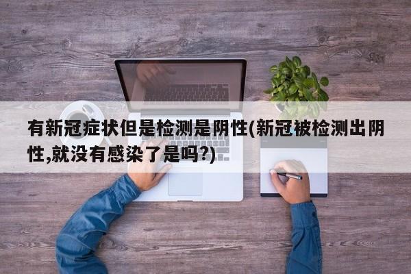 有新冠症状但是检测是阴性(新冠被检测出阴性,就没有感染了是吗?)