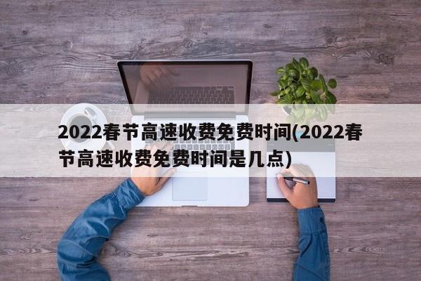 2022春节高速收费免费时间(2022春节高速收费免费时间是几点)
