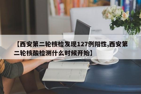 【西安第二轮核检发现127例阳性,西安第二轮核酸检测什么时候开始】
