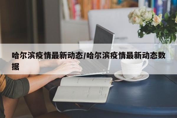 哈尔滨疫情最新动态/哈尔滨疫情最新动态数据