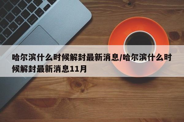 哈尔滨什么时候解封最新消息/哈尔滨什么时候解封最新消息11月
