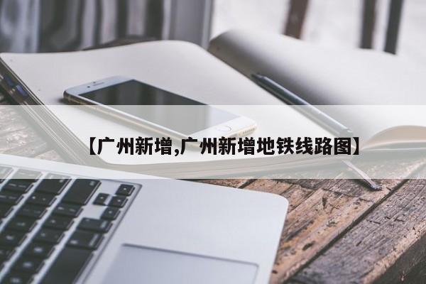 【广州新增,广州新增地铁线路图】