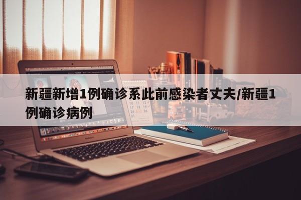 新疆新增1例确诊系此前感染者丈夫/新疆1例确诊病例