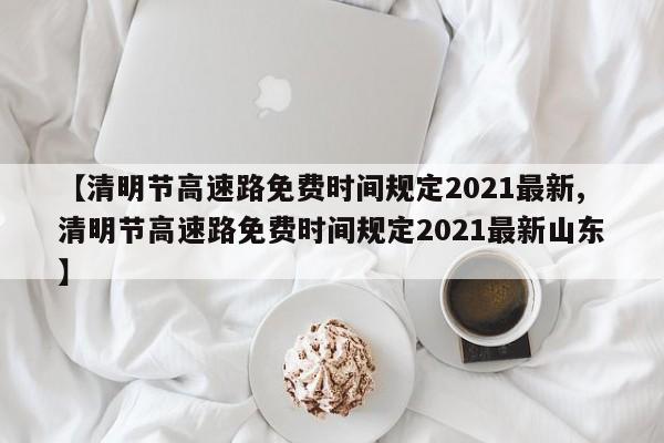 【清明节高速路免费时间规定2021最新,清明节高速路免费时间规定2021最新山东】