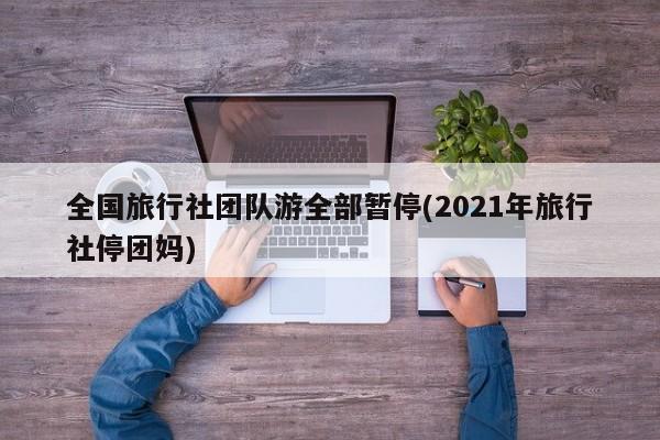 全国旅行社团队游全部暂停(2021年旅行社停团妈)
