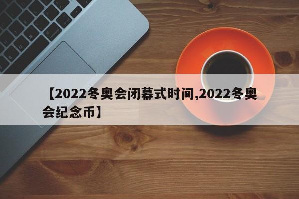 【2022冬奥会闭幕式时间,2022冬奥会纪念币】