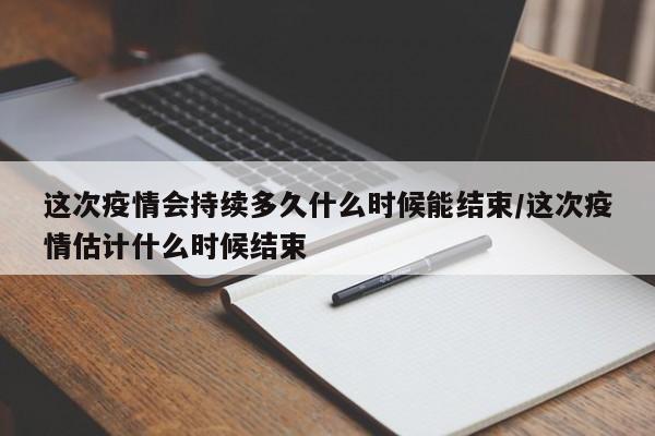 这次疫情会持续多久什么时候能结束/这次疫情估计什么时候结束