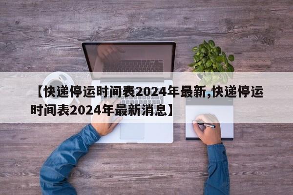 【快递停运时间表2024年最新,快递停运时间表2024年最新消息】
