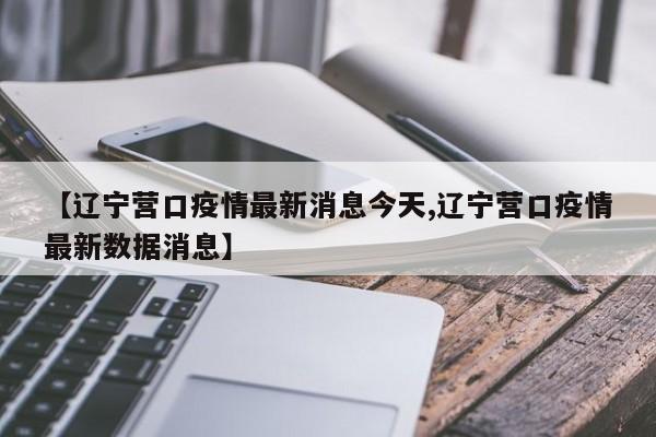 【辽宁营口疫情最新消息今天,辽宁营口疫情最新数据消息】