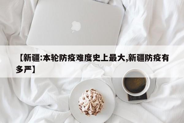 【新疆:本轮防疫难度史上最大,新疆防疫有多严】