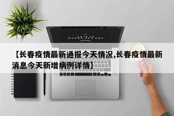 【长春疫情最新通报今天情况,长春疫情最新消息今天新增病例详情】