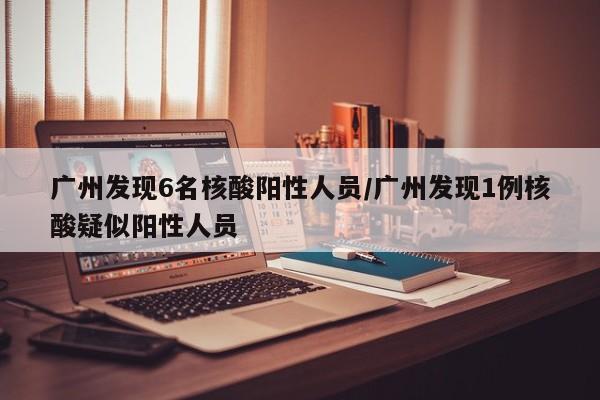 广州发现6名核酸阳性人员/广州发现1例核酸疑似阳性人员