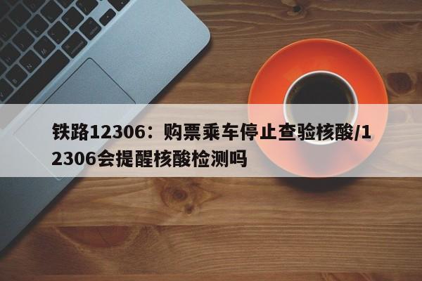 铁路12306:购票乘车停止查验核酸/12306会提醒核酸检测吗