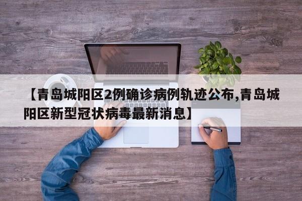 【青岛城阳区2例确诊病例轨迹公布,青岛城阳区新型冠状病毒最新消息】