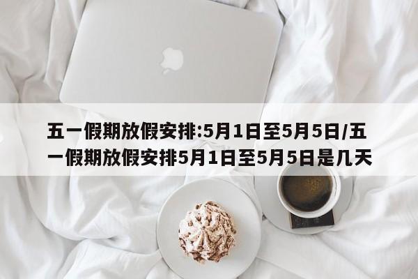 五一假期放假安排:5月1日至5月5日/五一假期放假安排5月1日至5月5日是几天
