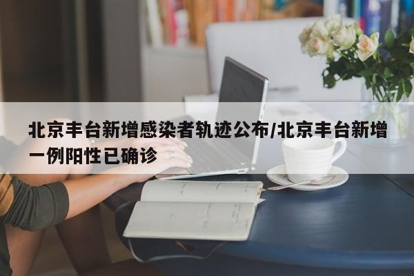 北京丰台新增感染者轨迹公布/北京丰台新增一例阳性已确诊