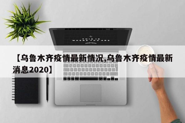 【乌鲁木齐疫情最新情况,乌鲁木齐疫情最新消息2020】
