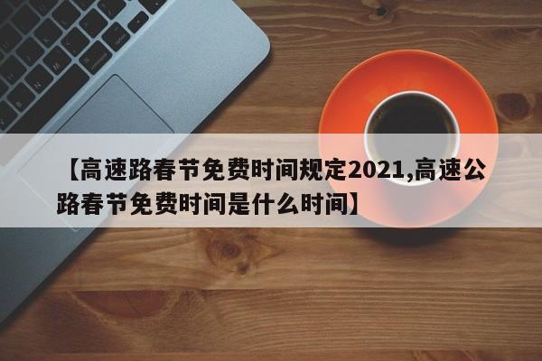 【高速路春节免费时间规定2021,高速公路春节免费时间是什么时间】