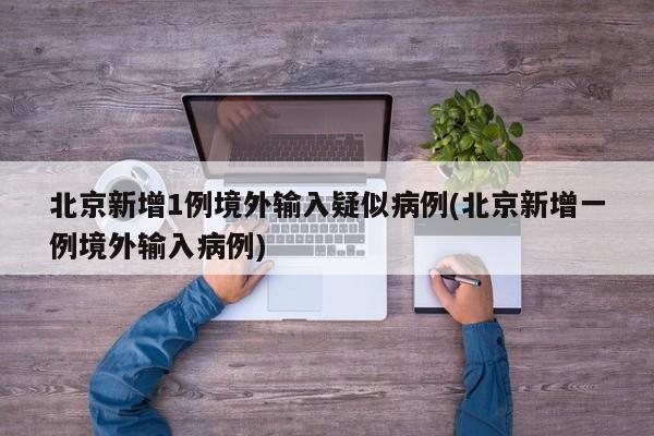 北京新增1例境外输入疑似病例(北京新增一例境外输入病例)