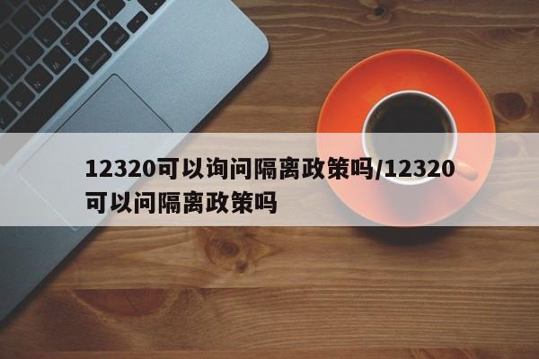12320可以询问隔离政策吗/12320可以问隔离政策吗