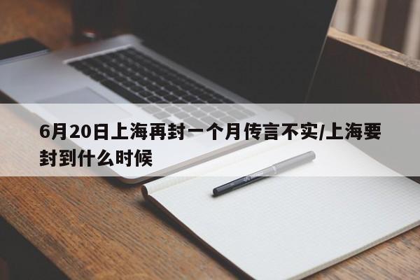6月20日上海再封一个月传言不实/上海要封到什么时候