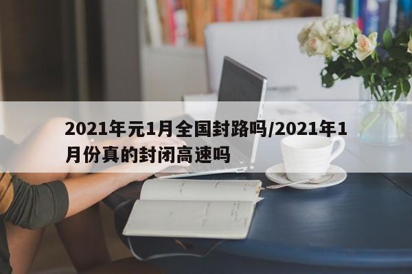 2021年元1月全国封路吗/2021年1月份真的封闭高速吗