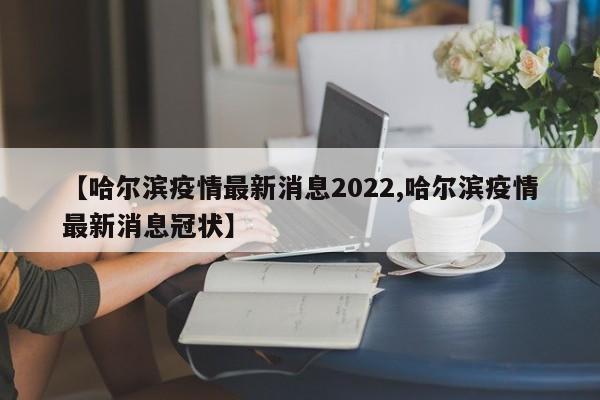 【哈尔滨疫情最新消息2022,哈尔滨疫情最新消息冠状】