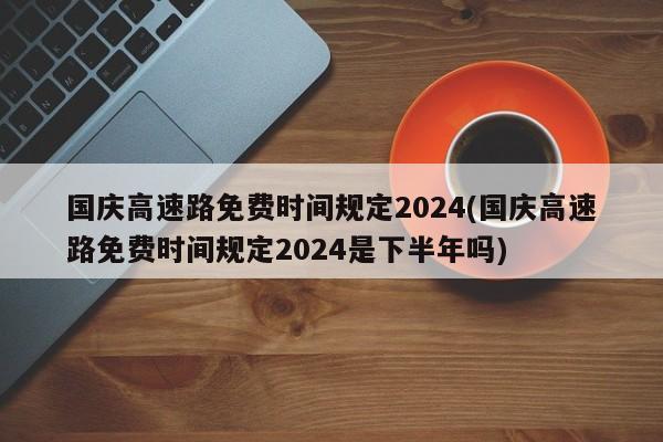 国庆高速路免费时间规定2024(国庆高速路免费时间规定2024是下半年吗)