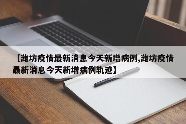 【潍坊疫情最新消息今天新增病例,潍坊疫情最新消息今天新增病例轨迹】