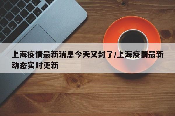 上海疫情最新消息今天又封了/上海疫情最新动态实时更新