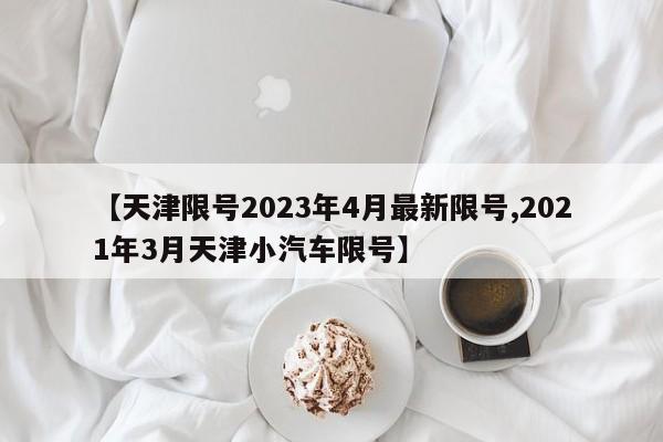 【天津限号2023年4月最新限号,2021年3月天津小汽车限号】