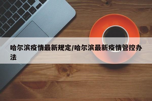 哈尔滨疫情最新规定/哈尔滨最新疫情管控办法